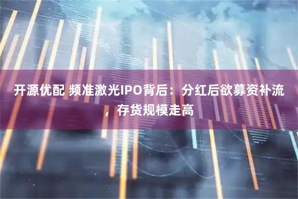 开源优配 频准激光IPO背后:分红后欲募资补流,存货规模走高