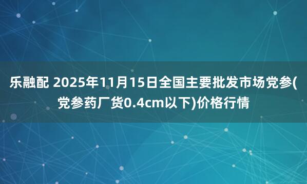 乐融配 2025年11月15日全国主要批发市场党参(党参药厂货0.4cm以下)价格行情