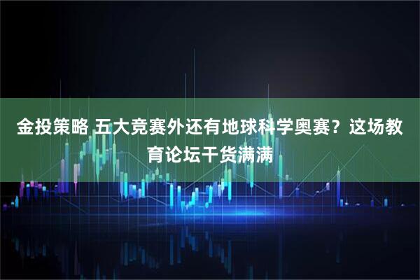 金投策略 五大竞赛外还有地球科学奥赛?这场教育论坛干货满满