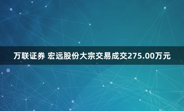 万联证券 宏远股份大宗交易成交275.00万元