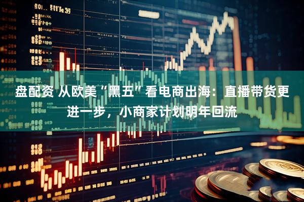 盘配资 从欧美“黑五”看电商出海:直播带货更进一步,小商家计划明年回流