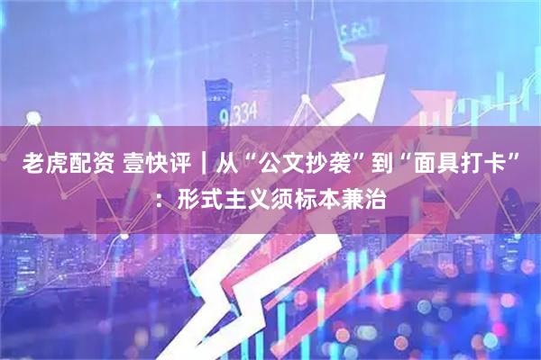 老虎配资 壹快评｜从“公文抄袭”到“面具打卡”：形式主义须标本兼治