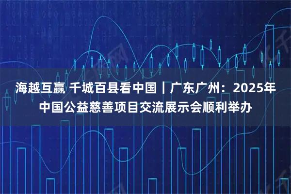 海越互赢 千城百县看中国|广东广州:2025年中国公益慈善项目交流展示会顺利举办