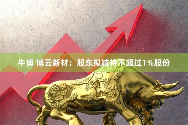 牛博 博云新材：股东拟减持不超过1%股份