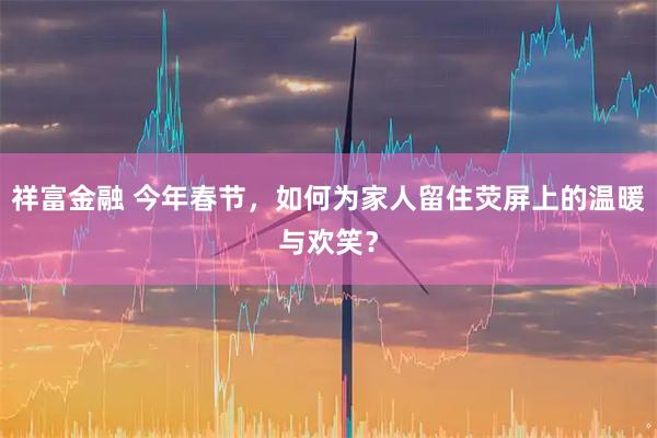 祥富金融 今年春节,如何为家人留住荧屏上的温暖与欢笑?