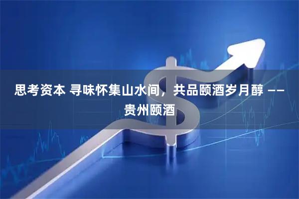思考资本 寻味怀集山水间,共品颐酒岁月醇 ——贵州颐酒