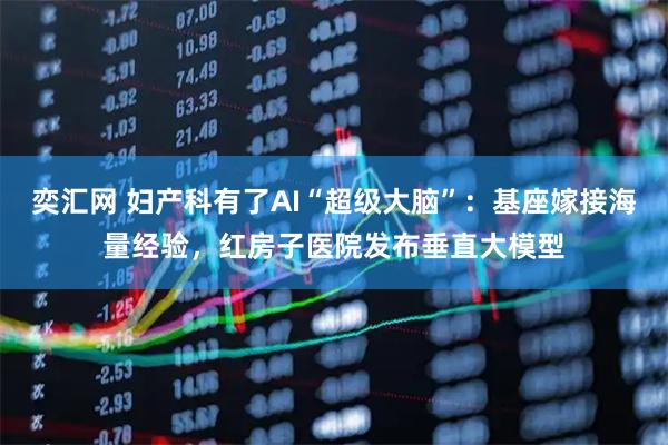 奕汇网 妇产科有了AI“超级大脑”：基座嫁接海量经验，红房子医院发布垂直大模型