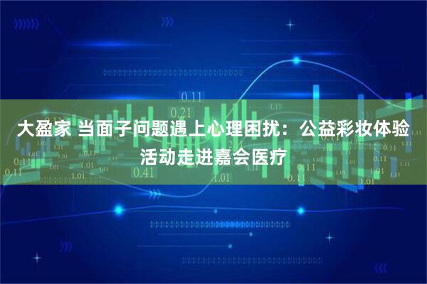 大盈家 当面子问题遇上心理困扰:公益彩妆体验活动走进嘉会医疗