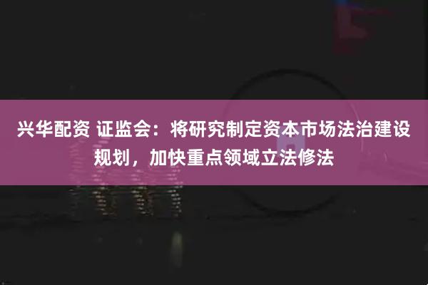 兴华配资 证监会:将研究制定资本市场法治建设规划,加快重点领域立法修法