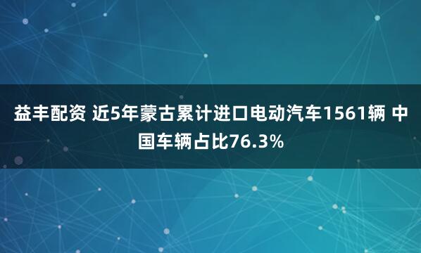 益丰配资 近5年蒙古累计进口电动汽车1561辆 中国车辆占比76.3%