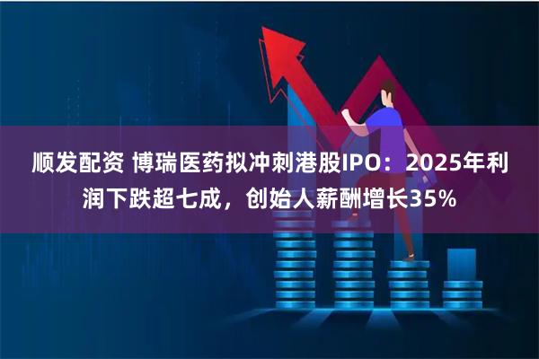 顺发配资 博瑞医药拟冲刺港股IPO：2025年利润下跌超七成，创始人薪酬增长35%